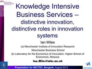 MIIR
O
Presentation for NECTEC, Bangkok, August 2013
Knowledge Intensive
Business Services –
distinctive innovation,
distinctive roles in innovation
systems
Ian Miles
(a) Manchester Institute of Innovation Research
Manchester Business School
(b) Laboratory for the Economics of Innovation, Higher School of
Economics, Moscow
Ian.Miles@mbs.ac.uk
 