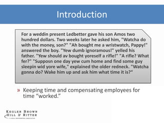 Introduction
 For a weddin present Ledbetter gave his son Amos two
 hundred dollars. Two weeks later he asked him, "Watcha do
 with the money, son?" "Ah bought me a wristwatch, Pappy!"
 answered the boy. "Yew dumb ignoramous!" yelled his
 father. "Yew should av bought yoreself a rifle!" "A rifle? What
 fer?" "Supposn one day yew cum home and find some guy
 sleepin wid yore wife," explained the older redneck. "Watcha
 gonna do? Wake him up and ask him what time it is?“


» Keeping time and compensating employees for
  time “worked.”
 