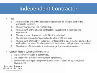 Independent Contractor
» Test
    1.   The extent to which the services rendered are an integral part of the
         principal's business.
    2.   The permanency of the relationship.
    3.   The amount of the alleged contractor's investment in facilities and
         equipment.
    4.   The nature and degree of control by the principal.
    5.   The alleged contractor's opportunities for profit and loss.
    6.   The amount of initiative, judgment, or foresight in open market competition
         with others required for the success of the claimed independent contractor.
    7.   The degree of independent business organization and operation.

» Certain factors which are immaterial
    o the place where work is performed,
    o the absence of a formal employment agreement,
    o or whether an alleged independent contractor is licensed by state/local
      government.
 