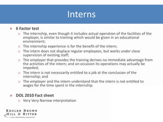 Interns
» 6 Factor test
    o The internship, even though it includes actual operation of the facilities of the
      employer, is similar to training which would be given in an educational
      environment;
    o The internship experience is for the benefit of the intern;
    o The intern does not displace regular employees, but works under close
      supervision of existing staff;
    o The employer that provides the training derives no immediate advantage from
      the activities of the intern; and on occasion its operations may actually be
      impeded;
    o The intern is not necessarily entitled to a job at the conclusion of the
      internship; and
    o The employer and the intern understand that the intern is not entitled to
      wages for the time spent in the internship.

» DOL 2010 Fact sheet
    o Very Very Narrow interpretation
 