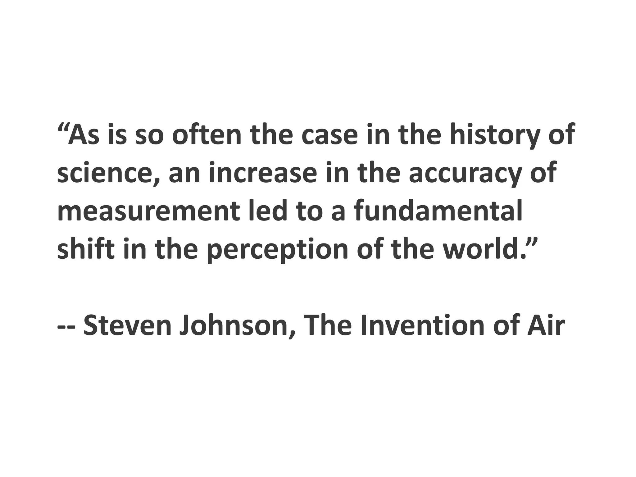 “As is so often the case in the history of
science, an increase in the accuracy of
measurement led to a fundamental
shift in the perception of the world.”

-- Steven Johnson, The Invention of Air
 