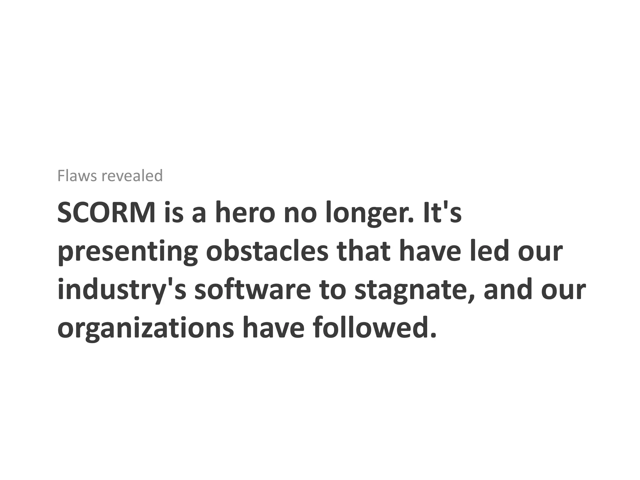 Flaws revealed

SCORM is a hero no longer. It's
presenting obstacles that have led our
industry's software to stagnate, and our
organizations have followed.
 