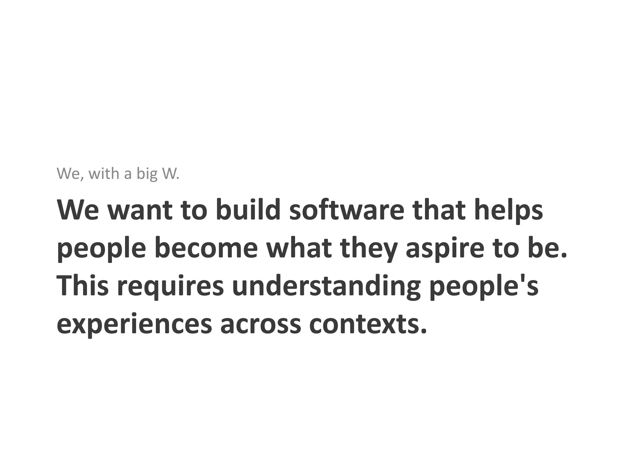 We, with a big W.

We want to build software that helps
people become what they aspire to be.
This requires understanding people's
experiences across contexts.
 