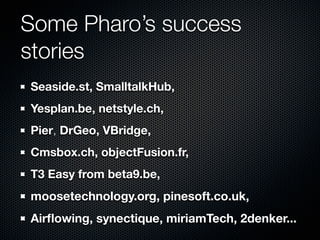 Some Pharo’s success
stories
Seaside.st, SmalltalkHub,
Yesplan.be, netstyle.ch,
Pier, DrGeo, VBridge,
Cmsbox.ch, objectFusion.fr,
T3 Easy from beta9.be,
moosetechnology.org, pinesoft.co.uk,
Airﬂowing, synectique, miriamTech, 2denker...
 