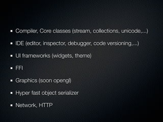 Compiler, Core classes (stream, collections, unicode,...)
IDE (editor, inspector, debugger, code versioning,...)
UI frameworks (widgets, theme)
FFI
Graphics (soon opengl)
Hyper fast object serializer
Network, HTTP
 