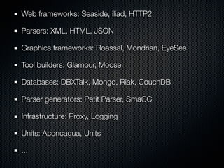 Web frameworks: Seaside, iliad, HTTP2
Parsers: XML, HTML, JSON
Graphics frameworks: Roassal, Mondrian, EyeSee
Tool builders: Glamour, Moose
Databases: DBXTalk, Mongo, Riak, CouchDB
Parser generators: Petit Parser, SmaCC
Infrastructure: Proxy, Logging
Units: Aconcagua, Units
...
 