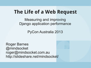 The Life of a Web Request
Measuring and improving
Django application performance
PyCon Australia 2013
Roger Barnes
@mindsocket
roger@mindsocket.com.au
http://slideshare.net/mindsocket/
 
