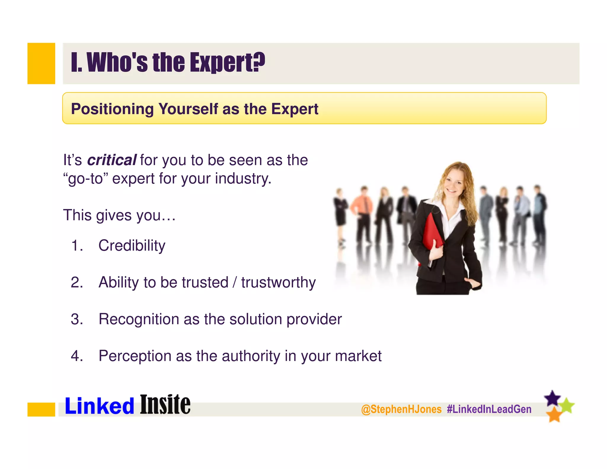 @StephenHJones #LinkedInLeadGen
I. Who's the Expert?
Positioning Yourself as the Expert
It’s critical for you to be seen as the
“go-to” expert for your industry.
This gives you…
1. Credibility
2. Ability to be trusted / trustworthy
3. Recognition as the solution provider
4. Perception as the authority in your market
 
