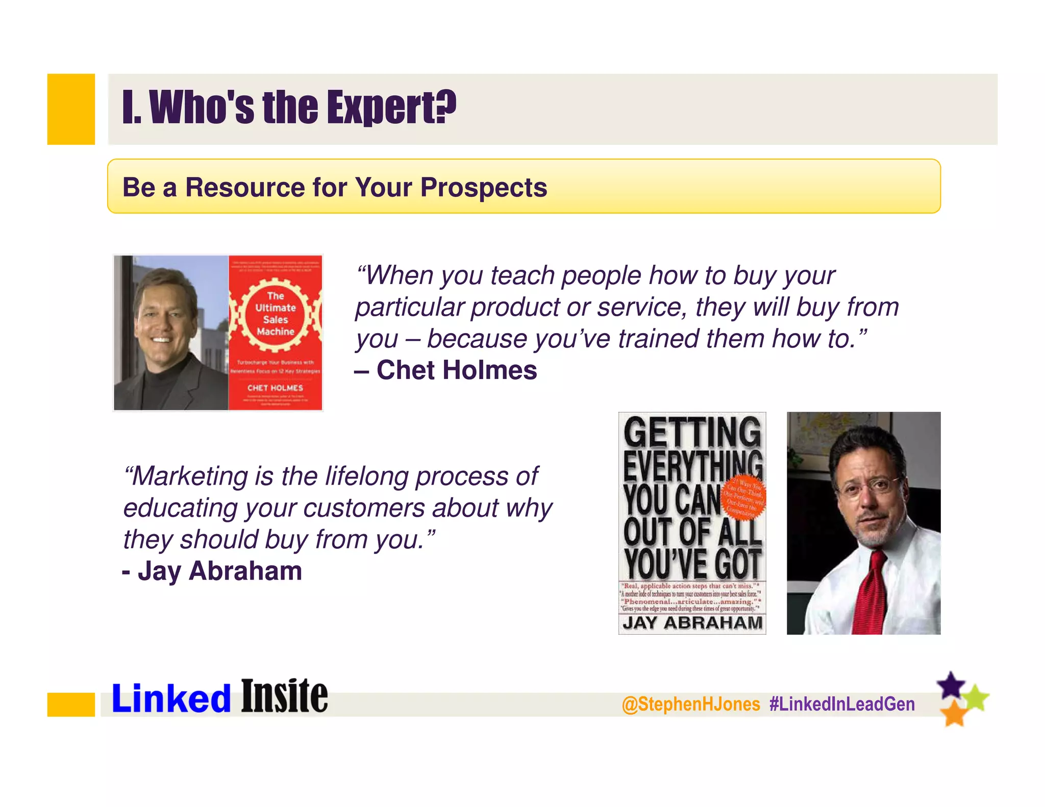 @StephenHJones #LinkedInLeadGen
I. Who's the Expert?
Be a Resource for Your Prospects
“When you teach people how to buy your
particular product or service, they will buy from
you – because you’ve trained them how to.”
– Chet Holmes
“Marketing is the lifelong process of
educating your customers about why
they should buy from you.”
- Jay Abraham
 