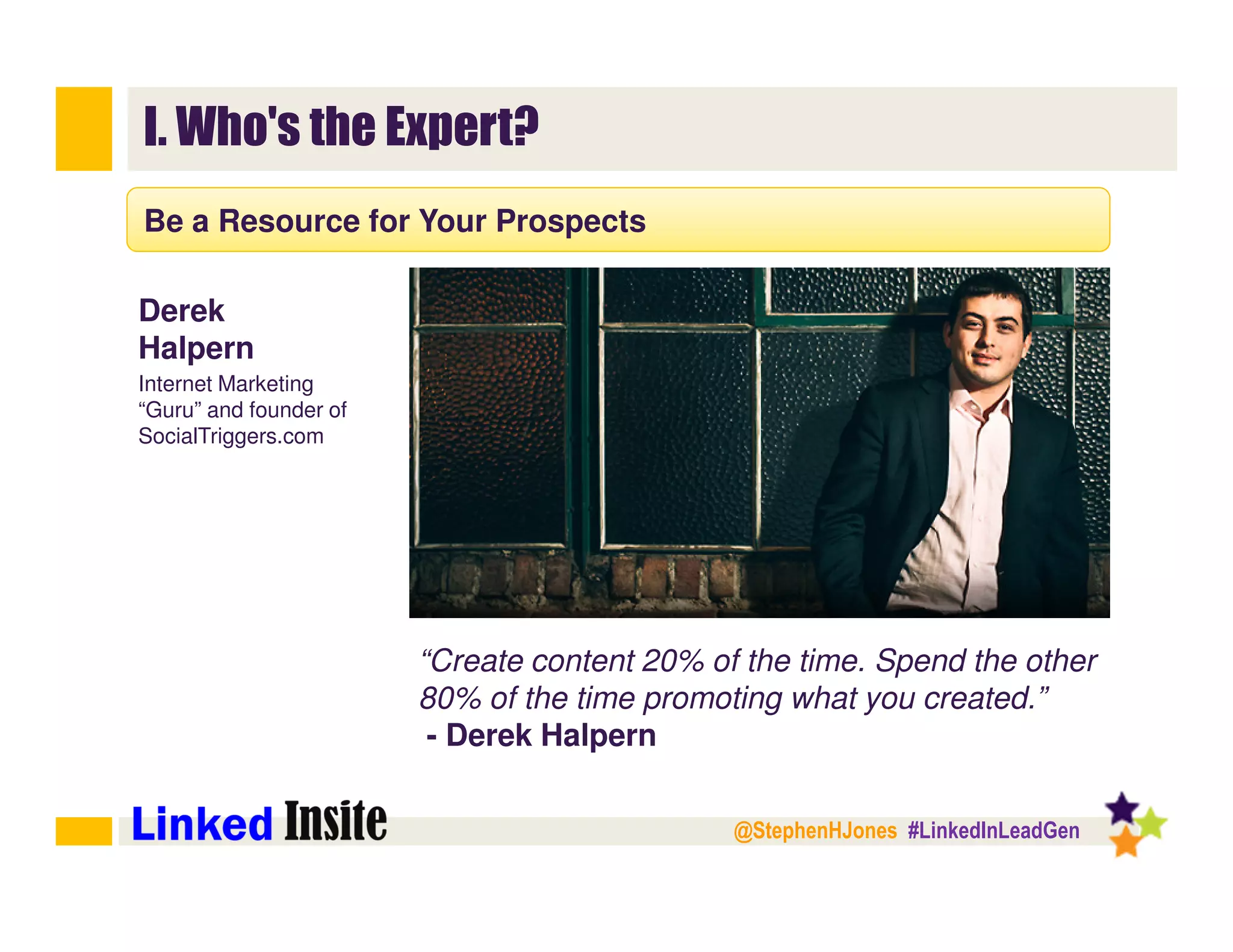 @StephenHJones #LinkedInLeadGen
I. Who's the Expert?
Be a Resource for Your Prospects
“Create content 20% of the time. Spend the other
80% of the time promoting what you created.”
- Derek Halpern
Derek
Halpern
Internet Marketing
“Guru” and founder of
SocialTriggers.com
 
