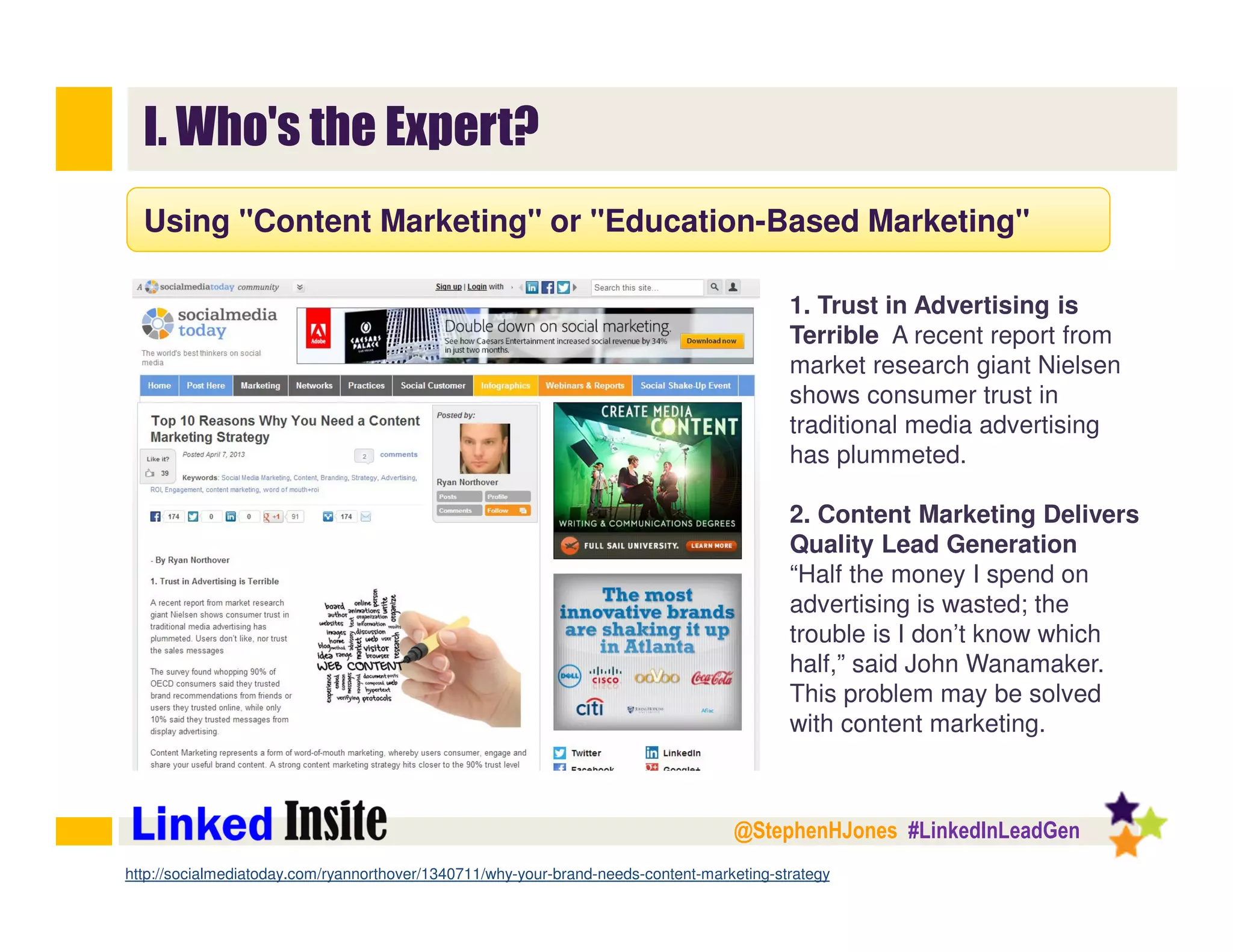 @StephenHJones #LinkedInLeadGen
I. Who's the Expert?
Using "Content Marketing" or "Education-Based Marketing"
http://www.socialmediaexaminer.com/
1. Trust in Advertising is
Terrible A recent report from
market research giant Nielsen
shows consumer trust in
traditional media advertising
has plummeted.
2. Content Marketing Delivers
Quality Lead Generation
“Half the money I spend on
advertising is wasted; the
trouble is I don’t know which
half,” said John Wanamaker.
This problem may be solved
with content marketing.
http://socialmediatoday.com/ryannorthover/1340711/why-your-brand-needs-content-marketing-strategy
 