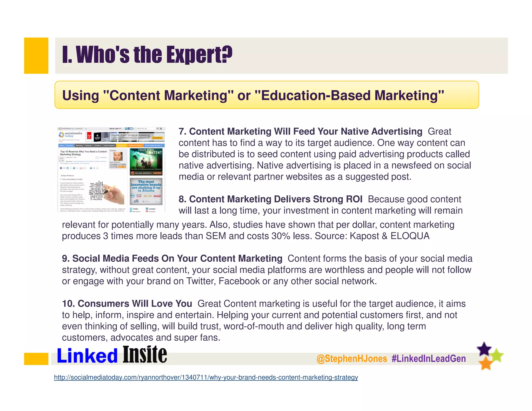 @StephenHJones #LinkedInLeadGen
I. Who's the Expert?
Using "Content Marketing" or "Education-Based Marketing"
7. Content Marketing Will Feed Your Native Advertising Great
content has to find a way to its target audience. One way content can
be distributed is to seed content using paid advertising products called
native advertising. Native advertising is placed in a newsfeed on social
media or relevant partner websites as a suggested post.
8. Content Marketing Delivers Strong ROI Because good content
will last a long time, your investment in content marketing will remain
http://socialmediatoday.com/ryannorthover/1340711/why-your-brand-needs-content-marketing-strategy
relevant for potentially many years. Also, studies have shown that per dollar, content marketing
produces 3 times more leads than SEM and costs 30% less. Source: Kapost & ELOQUA
9. Social Media Feeds On Your Content Marketing Content forms the basis of your social media
strategy, without great content, your social media platforms are worthless and people will not follow
or engage with your brand on Twitter, Facebook or any other social network.
10. Consumers Will Love You Great Content marketing is useful for the target audience, it aims
to help, inform, inspire and entertain. Helping your current and potential customers first, and not
even thinking of selling, will build trust, word-of-mouth and deliver high quality, long term
customers, advocates and super fans.
 