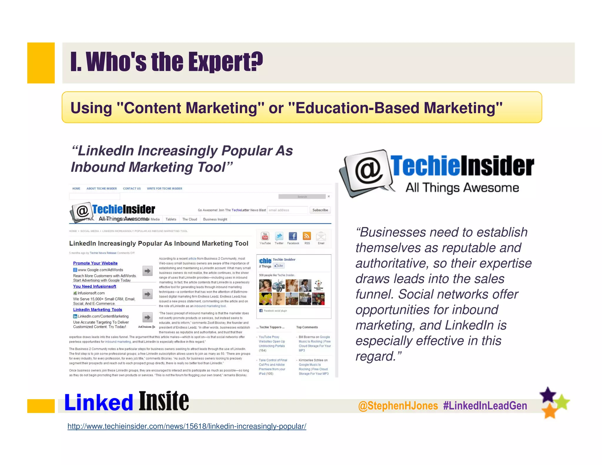 @StephenHJones #LinkedInLeadGen
I. Who's the Expert?
Using "Content Marketing" or "Education-Based Marketing"
“LinkedIn Increasingly Popular As
Inbound Marketing Tool”
“Businesses need to establish
themselves as reputable and
authoritative, so their expertise
draws leads into the sales
funnel. Social networks offer
opportunities for inbound
marketing, and LinkedIn is
especially effective in this
regard.”
http://www.techieinsider.com/news/15618/linkedin-increasingly-popular/
 