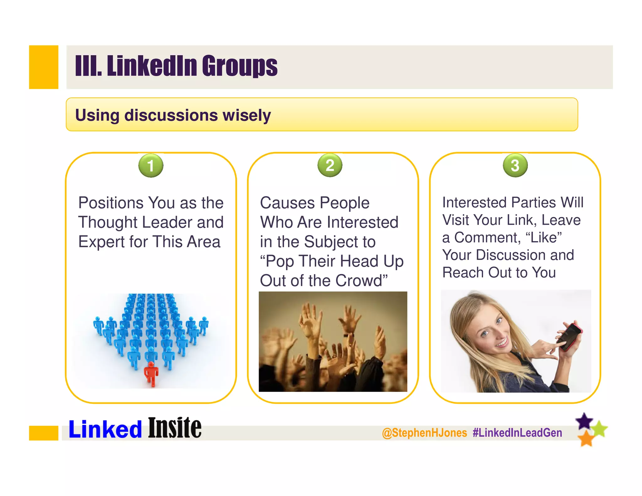 @StephenHJones #LinkedInLeadGen
III. LinkedIn Groups
Using discussions wisely
Positions You as the
Thought Leader and
Expert for This Area
1 2 3
Causes People
Who Are Interested
in the Subject to
“Pop Their Head Up
Out of the Crowd”
Interested Parties Will
Visit Your Link, Leave
a Comment, “Like”
Your Discussion and
Reach Out to You
 