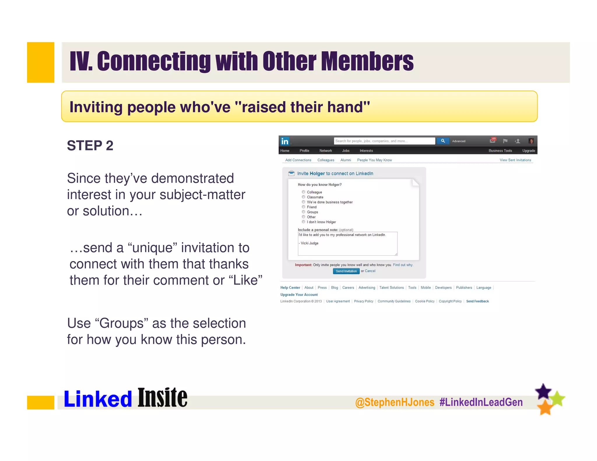 @StephenHJones #LinkedInLeadGen
IV. Connecting with Other Members
Inviting people who've "raised their hand"
STEP 2
Since they’ve demonstrated
interest in your subject-matter
or solution…
…send a “unique” invitation to
connect with them that thanks
them for their comment or “Like”
Use “Groups” as the selection
for how you know this person.
 