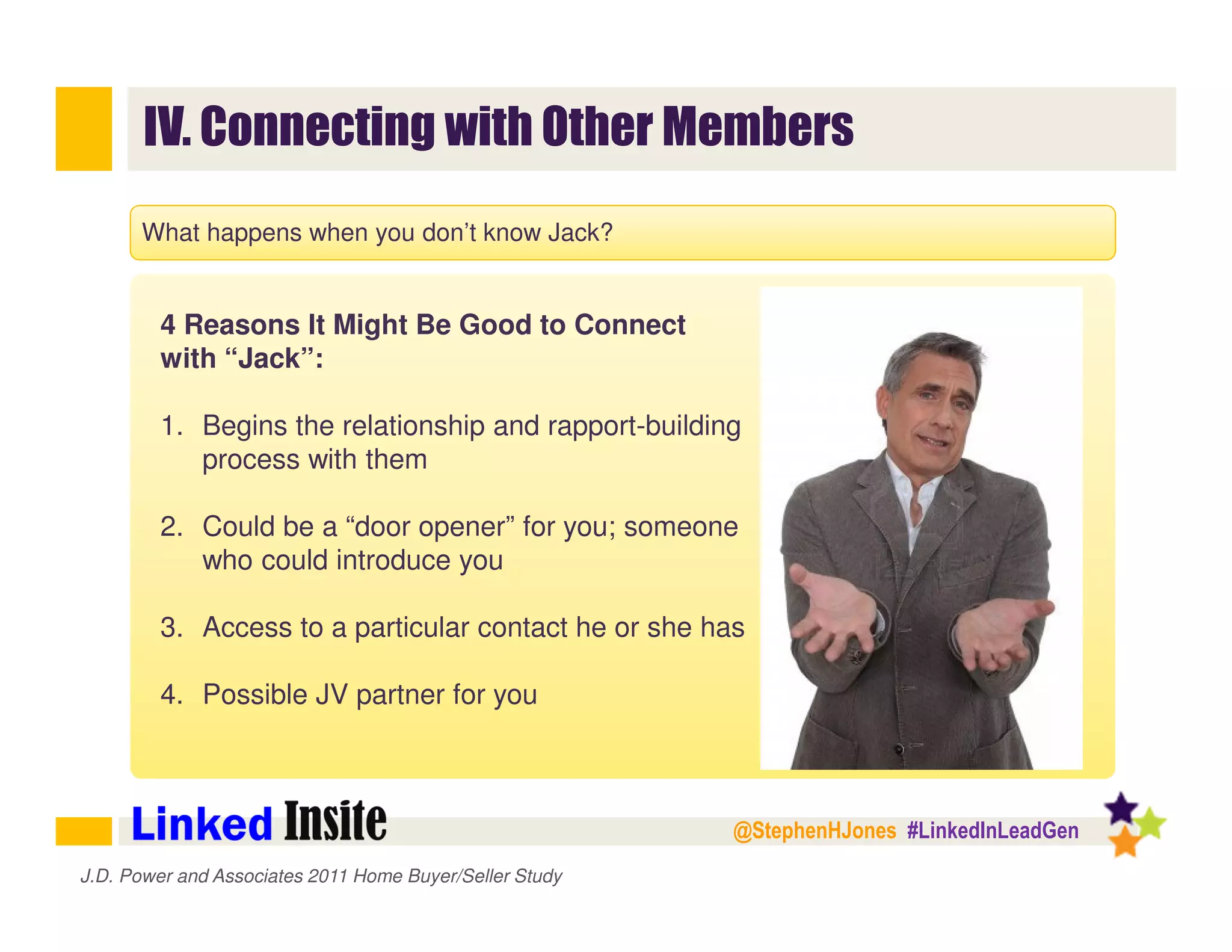 @StephenHJones #LinkedInLeadGen
IV. Connecting with Other Members
J.D. Power and Associates 2011 Home Buyer/Seller Study
What happens when you don’t know Jack?
4 Reasons It Might Be Good to Connect
with “Jack”:
1. Begins the relationship and rapport-building
process with them
2. Could be a “door opener” for you; someone
who could introduce you
3. Access to a particular contact he or she has
4. Possible JV partner for you
 
