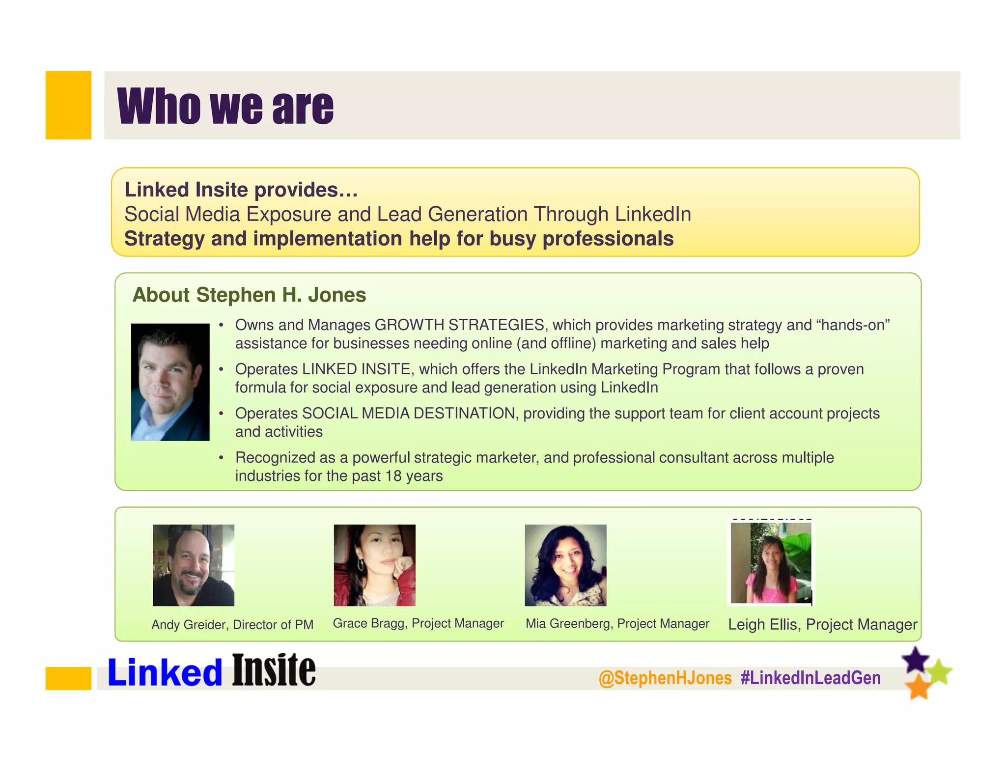 @StephenHJones #LinkedInLeadGen
Who we are
Linked Insite provides…
Social Media Exposure and Lead Generation Through LinkedIn
Strategy and implementation help for busy professionals
About Stephen H. Jones
• Owns and Manages GROWTH STRATEGIES, which provides marketing strategy and “hands-on”
assistance for businesses needing online (and offline) marketing and sales help
• Operates LINKED INSITE, which offers the LinkedIn Marketing Program that follows a proven
formula for social exposure and lead generation using LinkedIn
• Operates SOCIAL MEDIA DESTINATION, providing the support team for client account projects
and activities
• Recognized as a powerful strategic marketer, and professional consultant across multiple
industries for the past 18 years
Leigh Ellis, Project ManagerGrace Bragg, Project ManagerAndy Greider, Director of PM Mia Greenberg, Project Manager
 