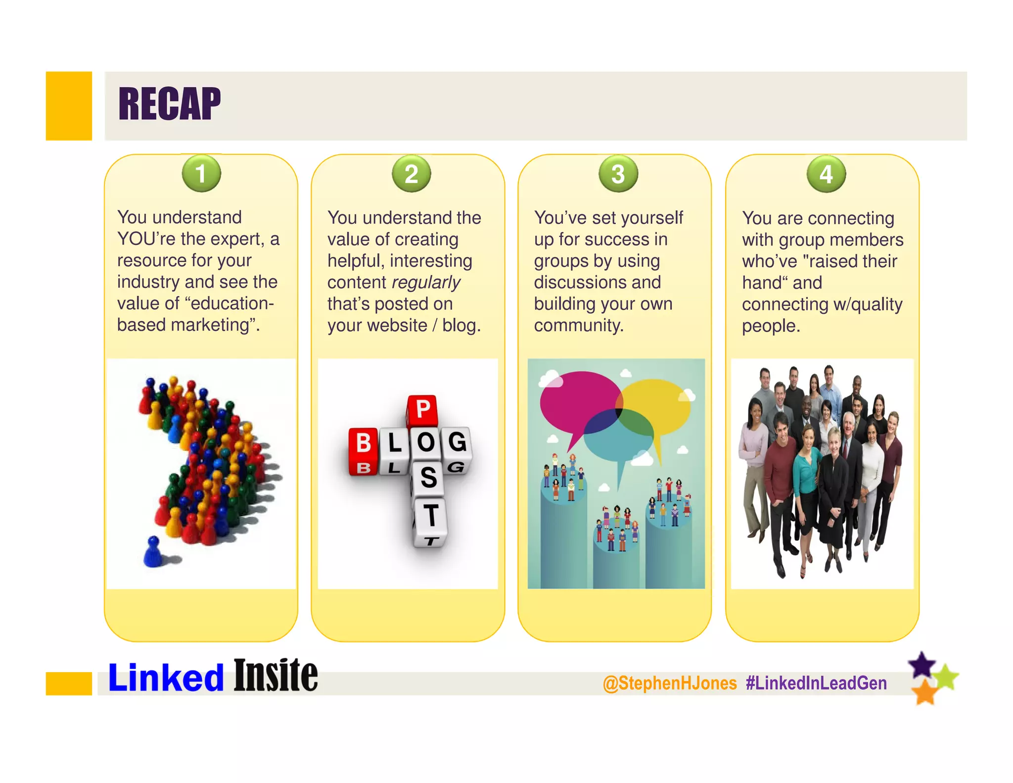 @StephenHJones #LinkedInLeadGen
RECAP
You understand
YOU’re the expert, a
resource for your
industry and see the
value of “education-
based marketing”.
1
You understand the
value of creating
helpful, interesting
content regularly
that’s posted on
your website / blog.
2
You’ve set yourself
up for success in
groups by using
discussions and
building your own
community.
3
You are connecting
with group members
who’ve "raised their
hand“ and
connecting w/quality
people.
4
 