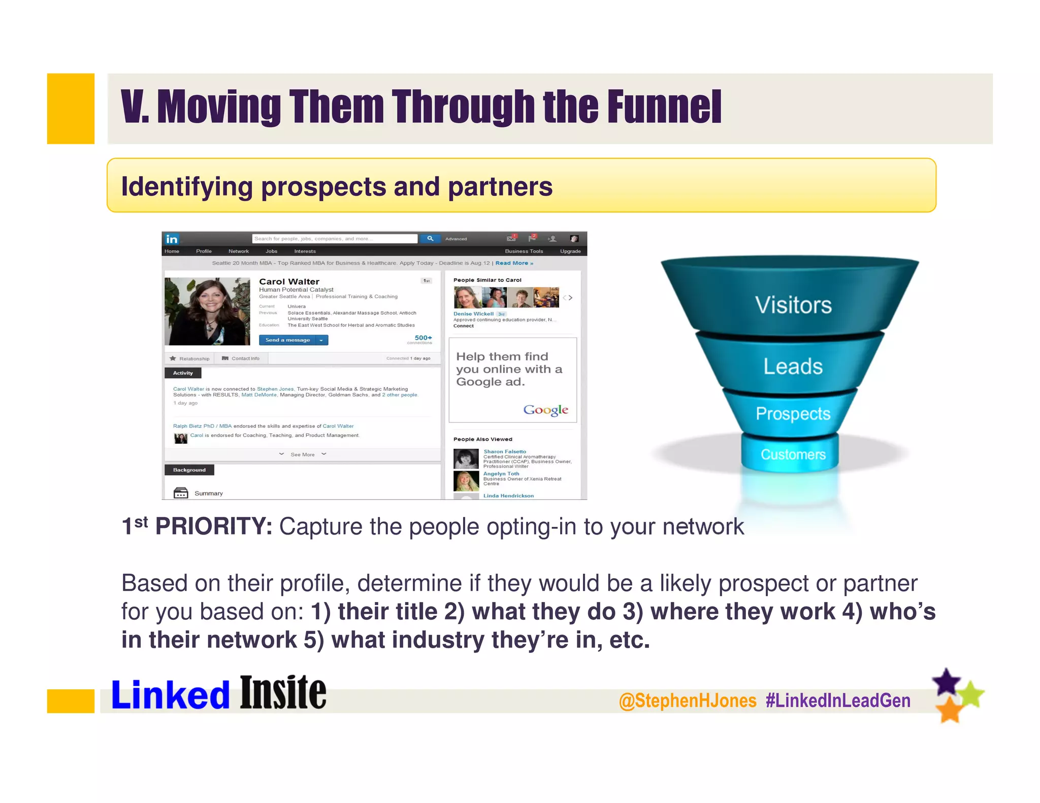 @StephenHJones #LinkedInLeadGen
V. Moving Them Through the Funnel
Identifying prospects and partners
1st PRIORITY: Capture the people opting-in to your network
Based on their profile, determine if they would be a likely prospect or partner
for you based on: 1) their title 2) what they do 3) where they work 4) who’s
in their network 5) what industry they’re in, etc.
 