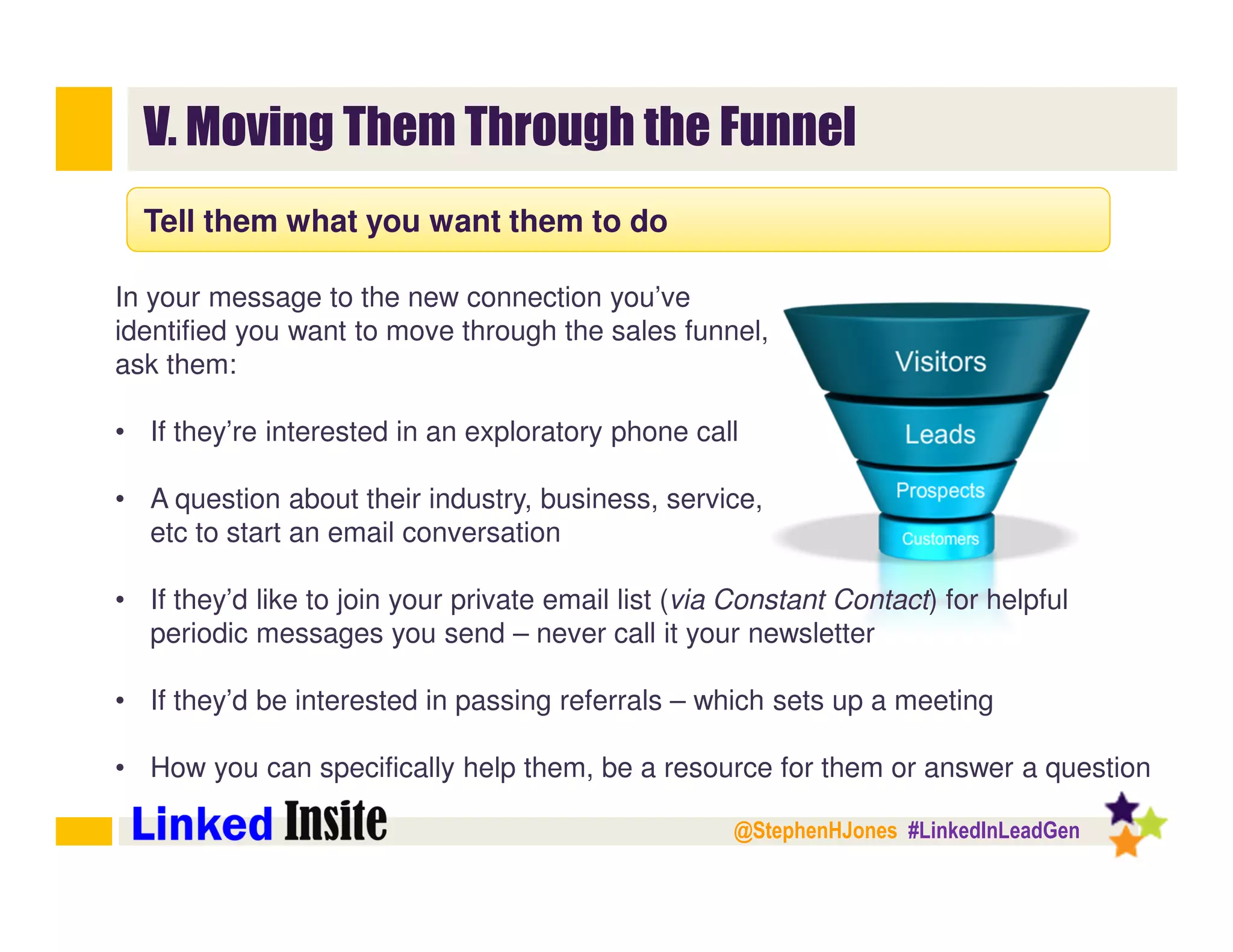 @StephenHJones #LinkedInLeadGen
V. Moving Them Through the Funnel
Tell them what you want them to do
In your message to the new connection you’ve
identified you want to move through the sales funnel,
ask them:
• If they’re interested in an exploratory phone call
• A question about their industry, business, service,
etc to start an email conversation
• If they’d like to join your private email list (via Constant Contact) for helpful
periodic messages you send – never call it your newsletter
• If they’d be interested in passing referrals – which sets up a meeting
• How you can specifically help them, be a resource for them or answer a question
 
