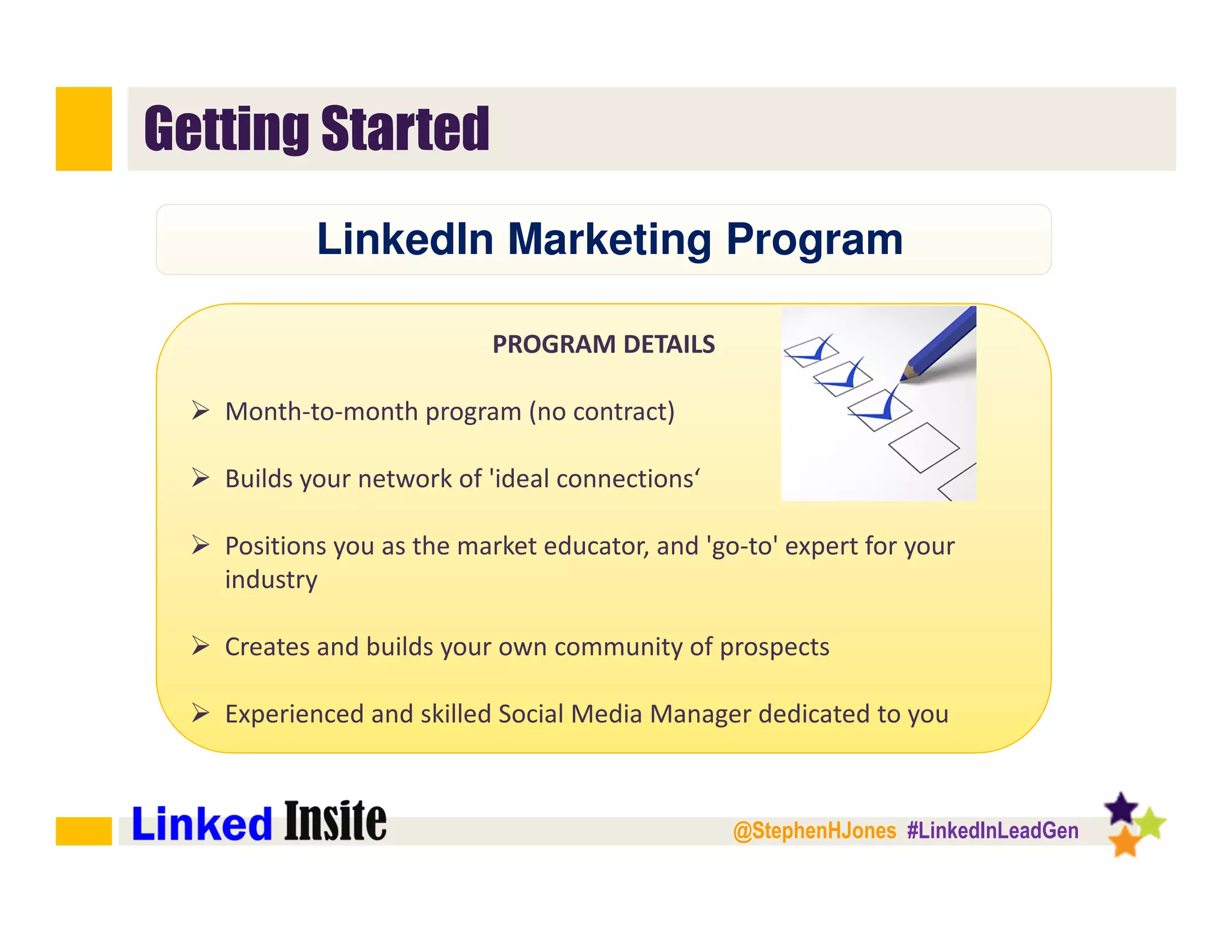 @StephenHJones #LinkedInLeadGen
Getting Started
PROGRAM DETAILS
Month-to-month program (no contract)
Builds your network of 'ideal connections‘
Positions you as the market educator, and 'go-to' expert for your
industry
Creates and builds your own community of prospects
Experienced and skilled Social Media Manager dedicated to you
LinkedIn Marketing Program
 