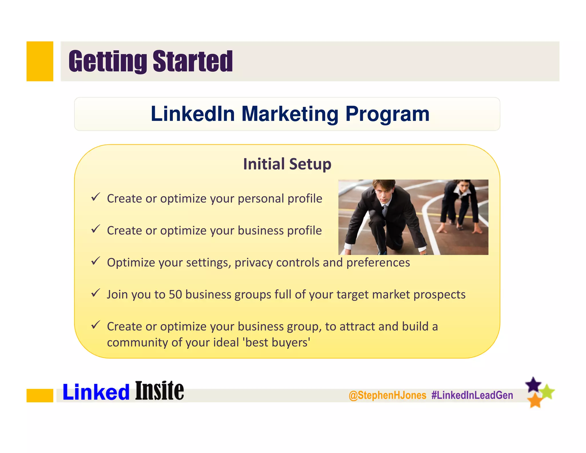@StephenHJones #LinkedInLeadGen
Getting Started
Initial Setup
Create or optimize your personal profile
Create or optimize your business profile
Optimize your settings, privacy controls and preferences﻿
Join you to 50 business groups full of your target market prospects
Create or optimize your business group, to attract and build a
community of your ideal 'best buyers'﻿
LinkedIn Marketing Program
 