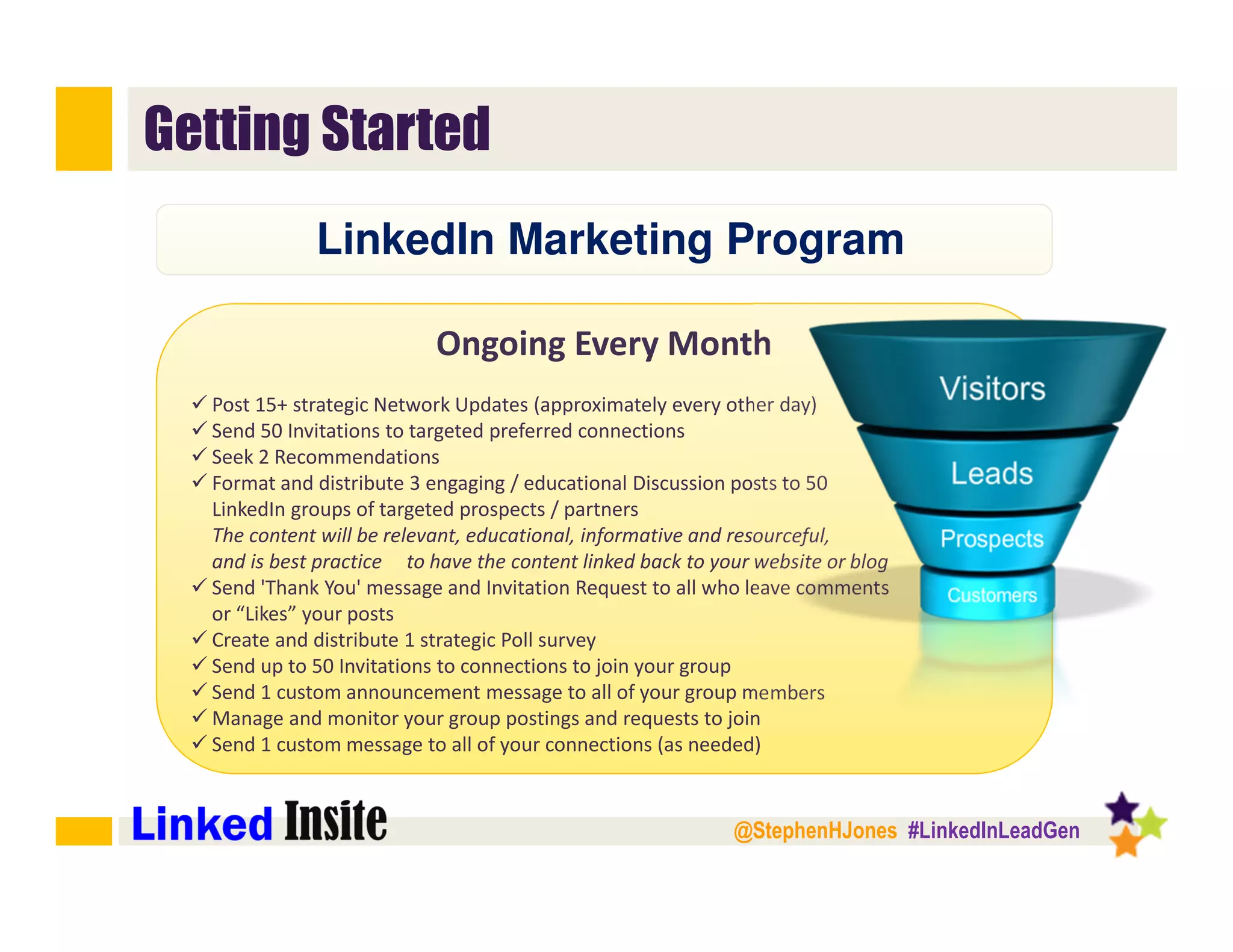 @StephenHJones #LinkedInLeadGen
Getting Started
Ongoing Every Month
Post 15+ strategic Network Updates (approximately every other day)
Send 50 Invitations to targeted preferred connections
Seek 2 Recommendations
Format and distribute 3 engaging / educational Discussion posts to 50
LinkedIn groups of targeted prospects / partners
The content will be relevant, educational, informative and resourceful,
and is best practice to have the content linked back to your website or blog
Send 'Thank You' message and Invitation Request to all who leave comments
or “Likes” your posts
Create and distribute 1 strategic Poll survey
Send up to 50 Invitations to connections to join your group
Send 1 custom announcement message to all of your group members
Manage and monitor your group postings and requests to join
Send 1 custom message to all of your connections (as needed)﻿
LinkedIn Marketing Program
 