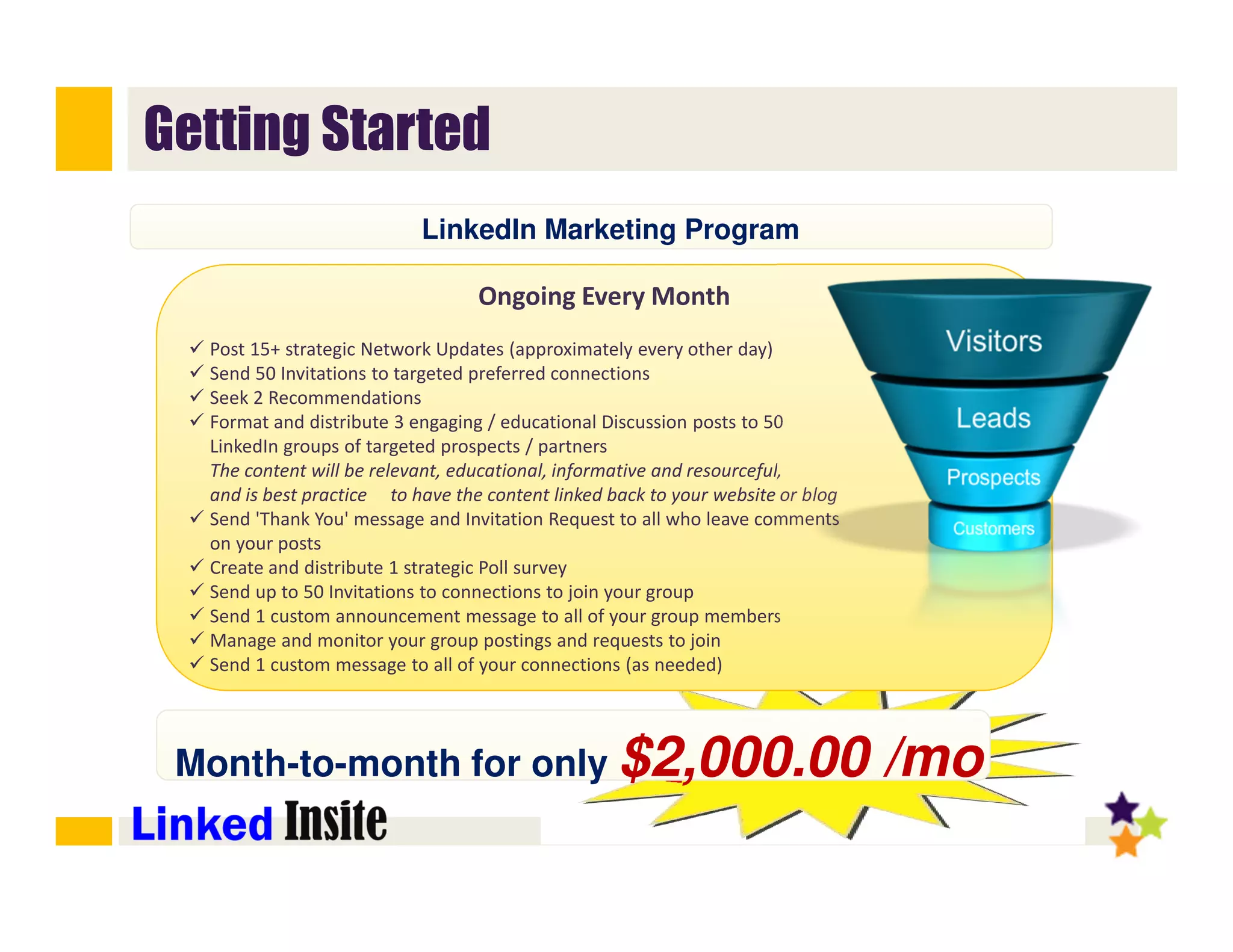 @StephenHJones #LinkedInLeadGen
Getting Started
Ongoing Every Month
Post 15+ strategic Network Updates (approximately every other day)
Send 50 Invitations to targeted preferred connections
Seek 2 Recommendations
Format and distribute 3 engaging / educational Discussion posts to 50
LinkedIn groups of targeted prospects / partners
The content will be relevant, educational, informative and resourceful,
and is best practice to have the content linked back to your website or blog
Send 'Thank You' message and Invitation Request to all who leave comments
on your posts
Create and distribute 1 strategic Poll survey
Send up to 50 Invitations to connections to join your group
Send 1 custom announcement message to all of your group members
Manage and monitor your group postings and requests to join
Send 1 custom message to all of your connections (as needed)﻿
Month-to-month for only $2,000.00 /mo
LinkedIn Marketing Program
 