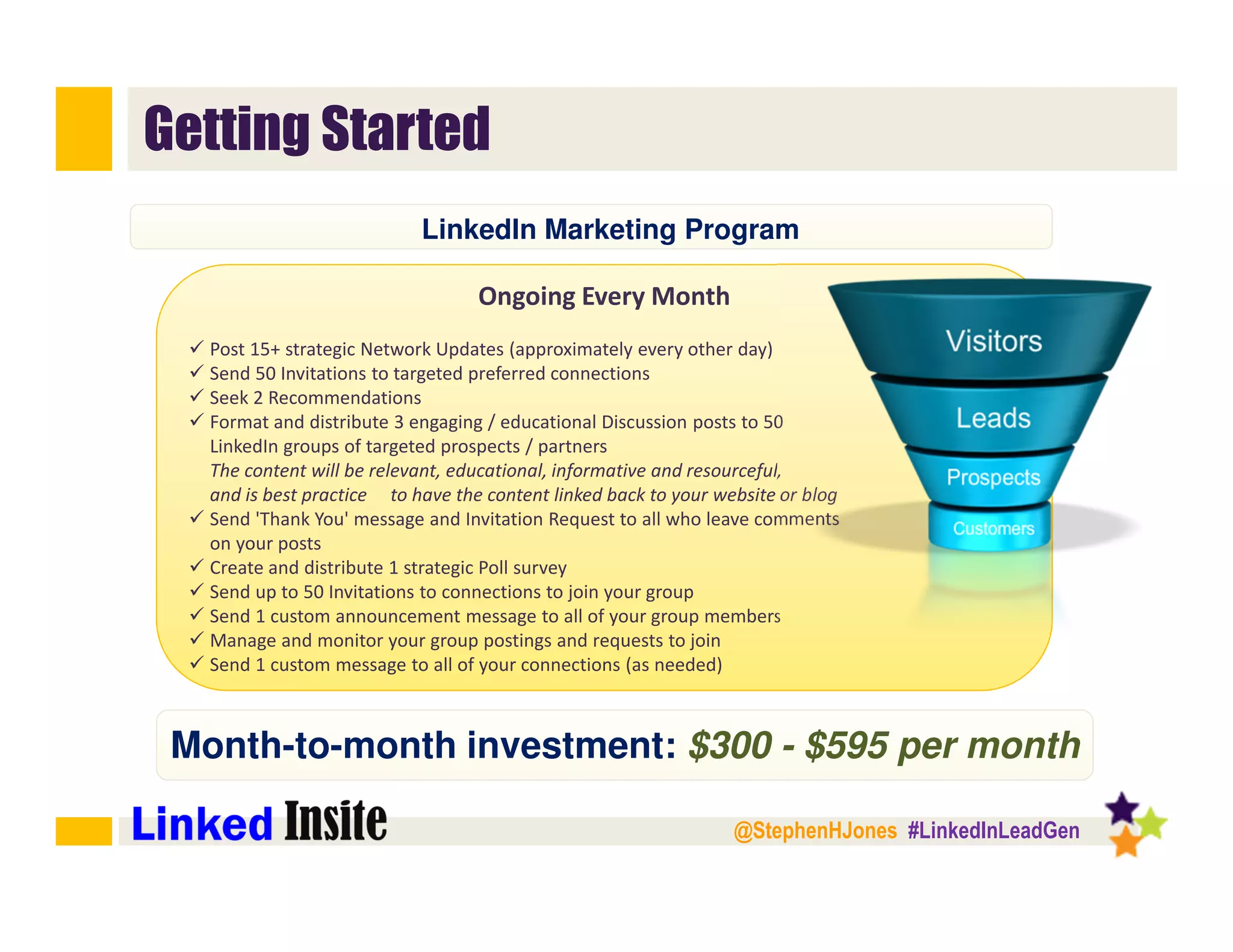 @StephenHJones #LinkedInLeadGen
Getting Started
Ongoing Every Month
Post 15+ strategic Network Updates (approximately every other day)
Send 50 Invitations to targeted preferred connections
Seek 2 Recommendations
Format and distribute 3 engaging / educational Discussion posts to 50
LinkedIn groups of targeted prospects / partners
The content will be relevant, educational, informative and resourceful,
and is best practice to have the content linked back to your website or blog
Send 'Thank You' message and Invitation Request to all who leave comments
on your posts
Create and distribute 1 strategic Poll survey
Send up to 50 Invitations to connections to join your group
Send 1 custom announcement message to all of your group members
Manage and monitor your group postings and requests to join
Send 1 custom message to all of your connections (as needed)﻿
Month-to-month investment: $300 - $595 per month
LinkedIn Marketing Program
 