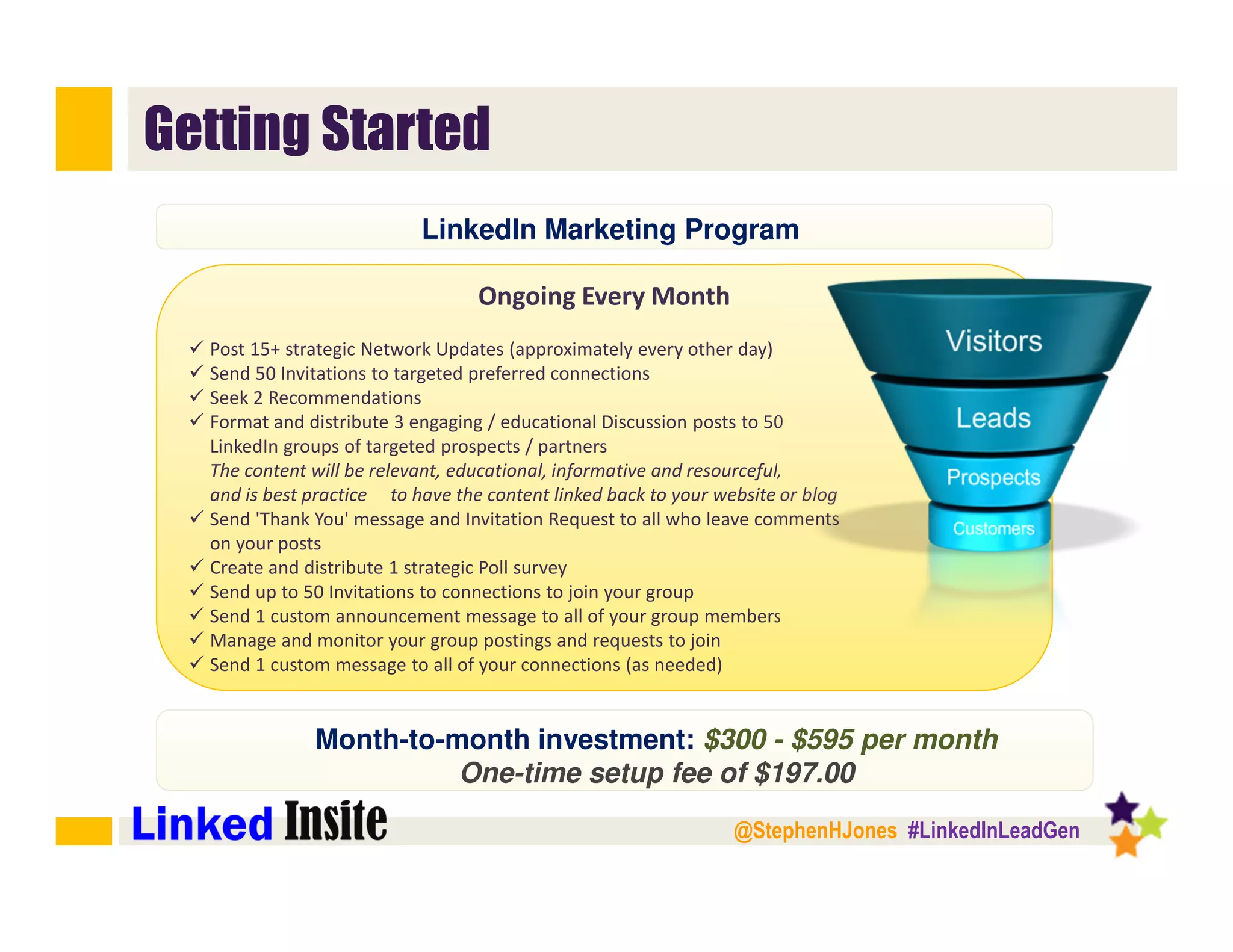@StephenHJones #LinkedInLeadGen
Getting Started
Ongoing Every Month
Post 15+ strategic Network Updates (approximately every other day)
Send 50 Invitations to targeted preferred connections
Seek 2 Recommendations
Format and distribute 3 engaging / educational Discussion posts to 50
LinkedIn groups of targeted prospects / partners
The content will be relevant, educational, informative and resourceful,
and is best practice to have the content linked back to your website or blog
Send 'Thank You' message and Invitation Request to all who leave comments
on your posts
Create and distribute 1 strategic Poll survey
Send up to 50 Invitations to connections to join your group
Send 1 custom announcement message to all of your group members
Manage and monitor your group postings and requests to join
Send 1 custom message to all of your connections (as needed)﻿
Month-to-month investment: $300 - $595 per month
One-time setup fee of $197.00
LinkedIn Marketing Program
 