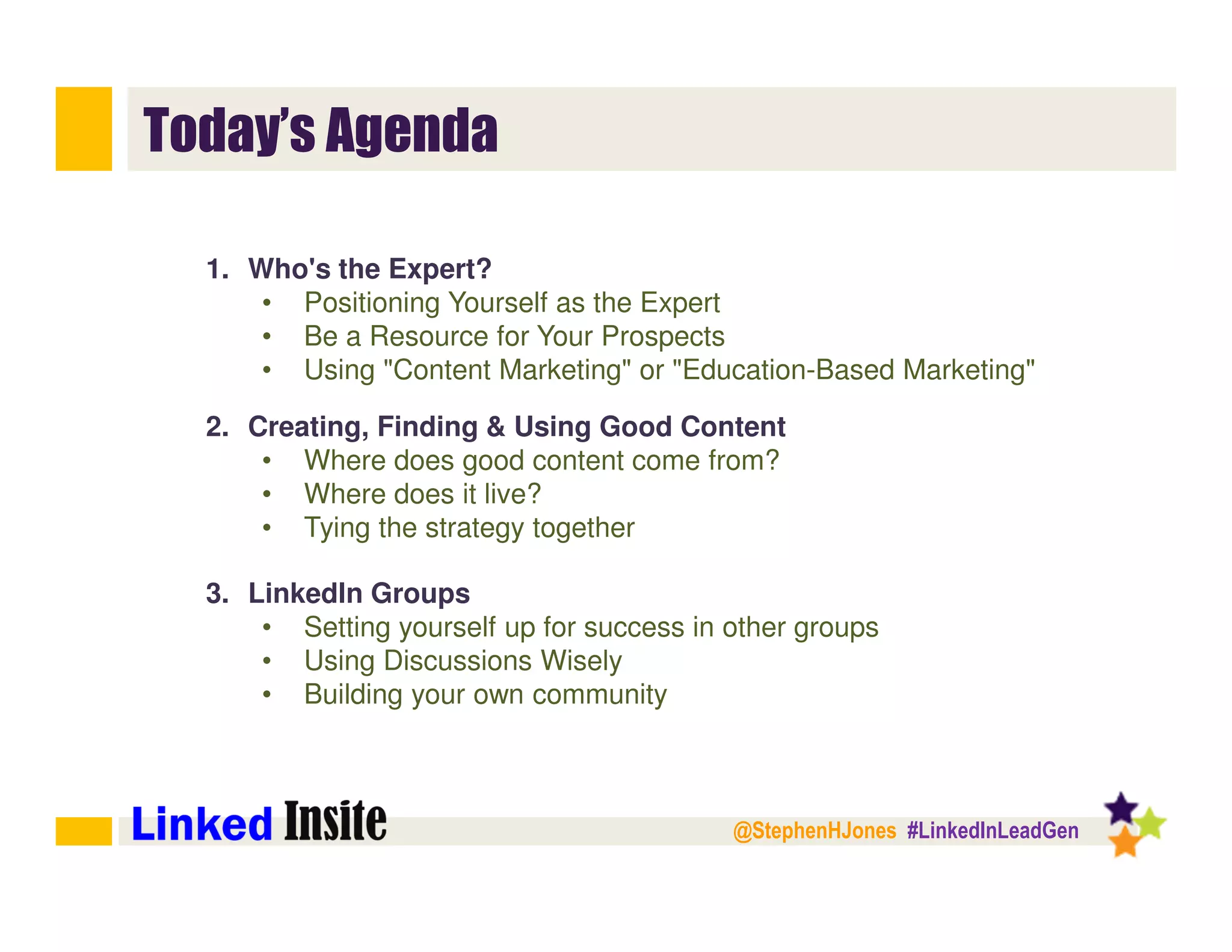 @StephenHJones #LinkedInLeadGen
Today’s Agenda
1. Who's the Expert?
• Positioning Yourself as the Expert
• Be a Resource for Your Prospects
• Using "Content Marketing" or "Education-Based Marketing"
2. Creating, Finding & Using Good Content
• Where does good content come from?
• Where does it live?
• Tying the strategy together
3. LinkedIn Groups
• Setting yourself up for success in other groups
• Using Discussions Wisely
• Building your own community
 