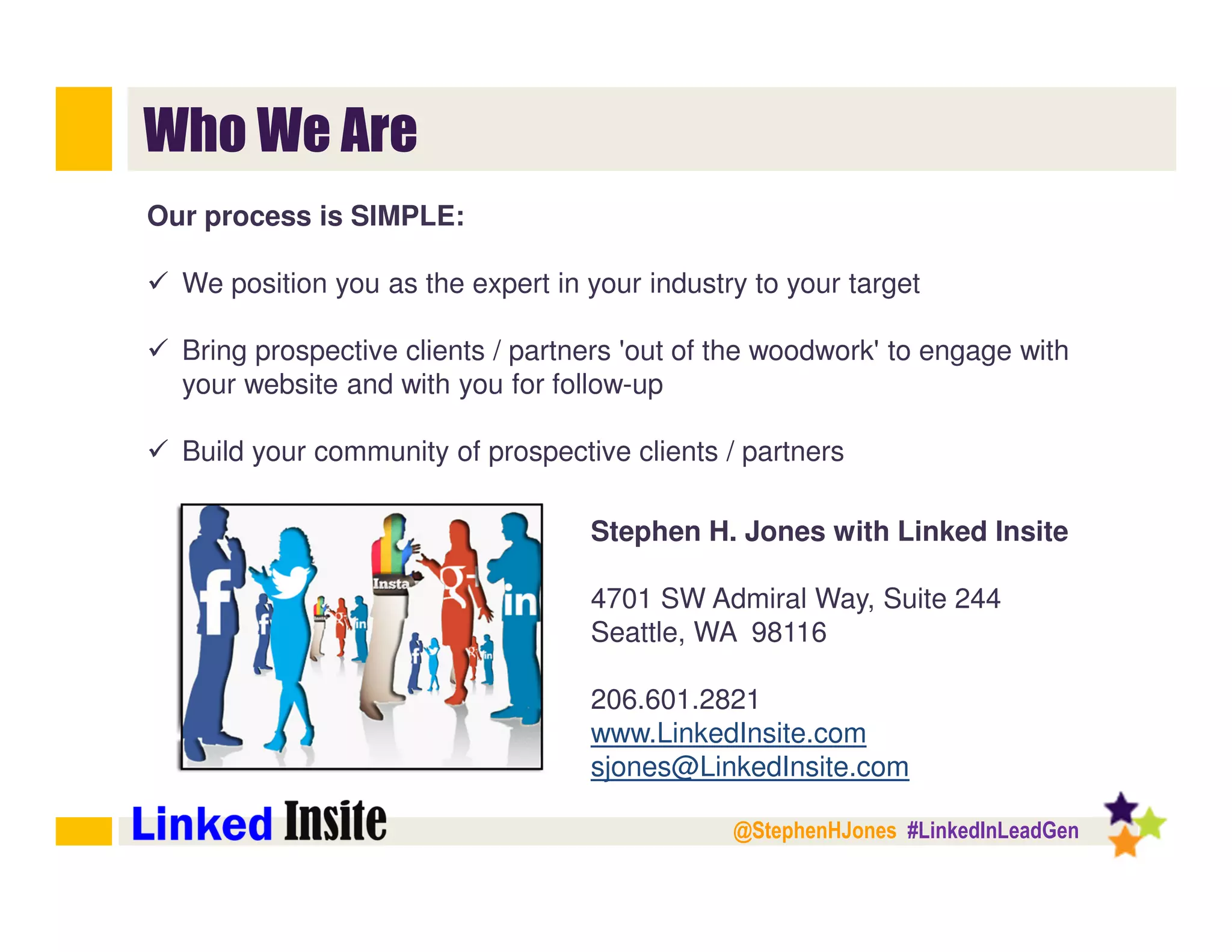 @StephenHJones #LinkedInLeadGen
Who We Are
Stephen H. Jones with Linked Insite
4701 SW Admiral Way, Suite 244
Seattle, WA 98116
206.601.2821
www.LinkedInsite.com
sjones@LinkedInsite.com
Our process is SIMPLE:
We position you as the expert in your industry to your target
Bring prospective clients / partners 'out of the woodwork' to engage with
your website and with you for follow-up
Build your community of prospective clients / partners
 