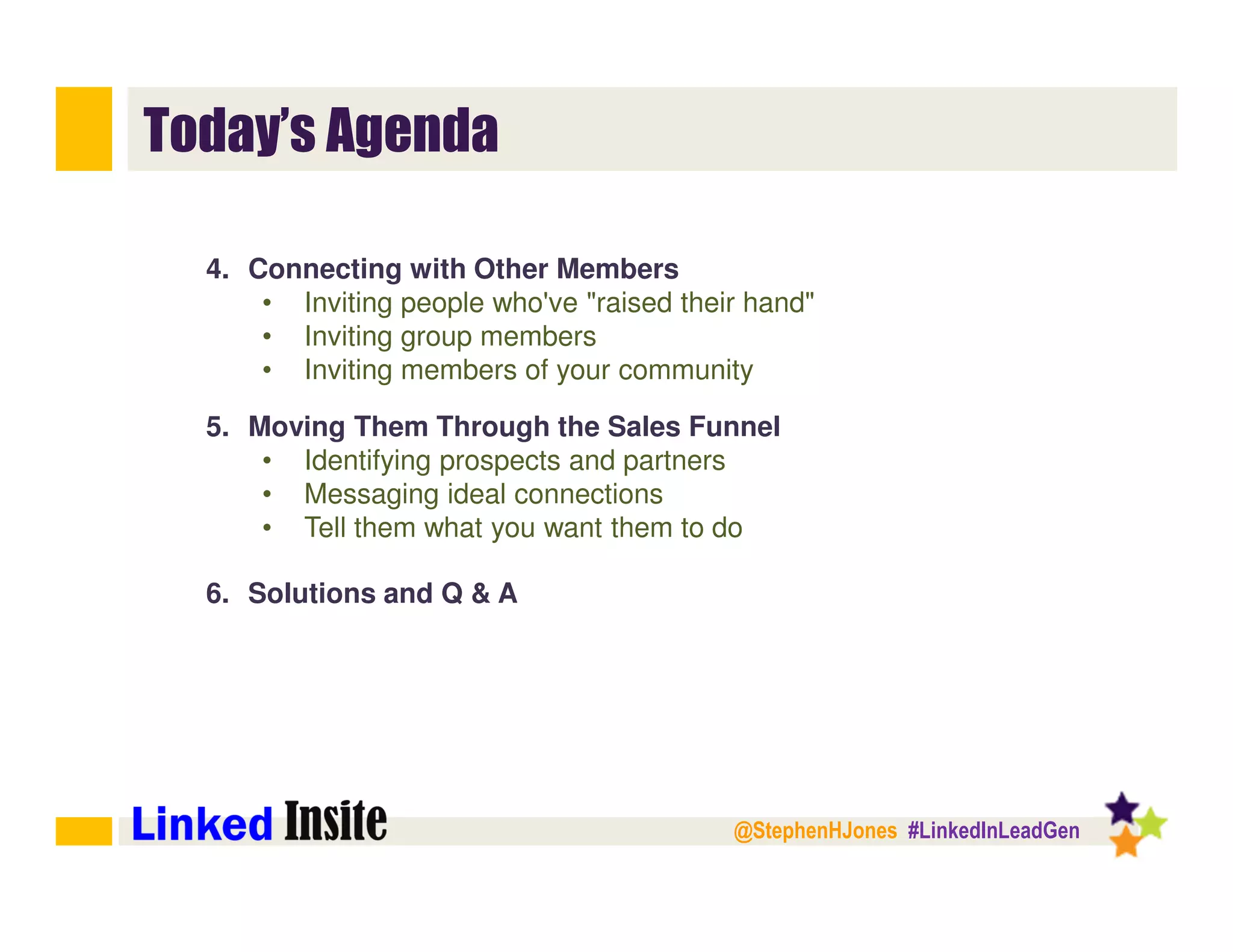 @StephenHJones #LinkedInLeadGen
Today’s Agenda
4. Connecting with Other Members
• Inviting people who've "raised their hand"
• Inviting group members
• Inviting members of your community
5. Moving Them Through the Sales Funnel
• Identifying prospects and partners
• Messaging ideal connections
• Tell them what you want them to do
6. Solutions and Q & A
 