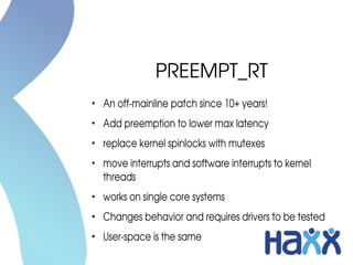 PREEMPT_RT
●
An off­mainline patch since 10+ years!
●
Add preemption to lower max latency
●
replace kernel spinlocks with mutexes
●
move interrupts and software interrupts to kernel 
threads
●
works on single core systems
●
Changes behavior and requires drivers to be tested
●
User­space is the same
 