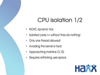CPU isolation 1/2
●
NOHZ, dynamic tick
●
Isolated cores == without ticks do nothing!
●
Only one thread allowed!
●
Avoiding the kernel is hard
●
Approaching mainline (3.10)
●
Requires rethinking user­space
 
