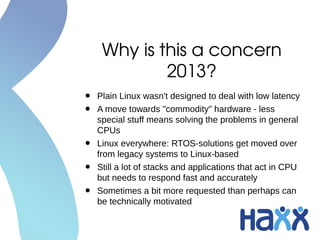 Why is this a concern 
2013?
• Plain Linux wasn't designed to deal with low latency
• A move towards "commodity" hardware - less
special stuff means solving the problems in general
CPUs
• Linux everywhere: RTOS-solutions get moved over
from legacy systems to Linux-based
• Still a lot of stacks and applications that act in CPU
but needs to respond fast and accurately
• Sometimes a bit more requested than perhaps can
be technically motivated
 