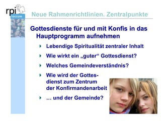 Neue Rahmenrichtlinien. Zentralpunkte
Gottesdienste für und mit Konfis in das
Hauptprogramm aufnehmen
Lebendige Spiritualität zentraler Inhalt
Wie wirkt ein „guter“ Gottesdienst?
Welches Gemeindeverständnis?
Wie wird der Gottesdienst zum Zentrum
der Konfirmandenarbeit

… und der Gemeinde?

 