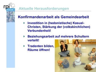 Aktuelle Herausforderungen
Konfirmandenarbeit als Gemeindearbeit
Investition in (hedonistische) KasualChristen, Stärkung der (volkskirchlichen)
Verbundenheit!
Beziehungsarbeit auf mehrere Schultern
verteilt!
Tradenten bilden,
Räume öffnen!

 