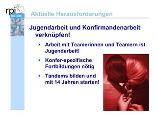 Aktuelle Herausforderungen
Jugendarbeit und Konfirmandenarbeit
verknüpfen!
Arbeit mit Teamerinnen und Teamern ist
Jugendarbeit!
Konfer-spezifische
Fortbildungen nötig
Tandems bilden und
mit 14 Jahren starten!

 