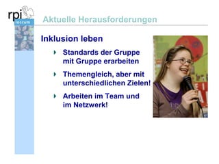 Aktuelle Herausforderungen
Inklusion leben
Standards der Gruppe
mit Gruppe erarbeiten
Themengleich, aber mit
unterschiedlichen Zielen!

Arbeiten im Team und
im Netzwerk!

 