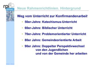 Neue Rahmenrichtlinien. Hintergrund
Weg vom Unterricht zur Konfirmandenarbeit
• 50er-Jahre: Katechismus-Unterricht
• 60er-Jahre: Biblischer Unterricht
• 70er-Jahre: Problemorientierter Unterricht

• 80er Jahre: Gemeindeorientierte Arbeit
• 90er Jahre: Doppelter Perspektivwechsel
von den Jugendlichen
und von der Gemeinde her arbeiten

Sönke v. Stemm

 