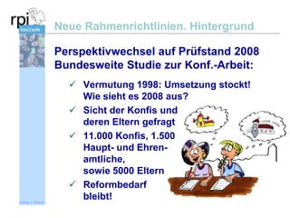 Neue Rahmenrichtlinien. Hintergrund
Perspektivwechsel auf Prüfstand 2008
Bundesweite Studie zur Konf.-Arbeit:

Sönke v. Stemm

 Vermutung 1998: Umsetzung stockt!
Wie sieht es 2008 aus?
 Sicht der Konfis und
deren Eltern gefragt
 11.000 Konfis, 1.500
Haupt- und Ehrenamtliche,
sowie 5000 Eltern
 Reformbedarf
bleibt!

 