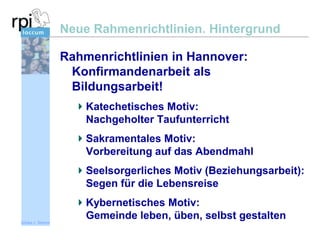 Neue Rahmenrichtlinien. Hintergrund
Rahmenrichtlinien in Hannover:
Konfirmandenarbeit als
Bildungsarbeit!
Katechetisches Motiv:
Nachgeholter Taufunterricht

Sakramentales Motiv:
Vorbereitung auf das Abendmahl
Seelsorgerliches Motiv (Beziehungsarbeit):
Segen für die Lebensreise
Kybernetisches Motiv:
Gemeinde leben, üben, selbst gestalten
Sönke v. Stemm

 