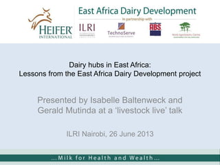 Dairy hubs in East Africa:
Lessons from the East Africa Dairy Development project
Presented by Isabelle Baltenweck and
Gerald Mutinda at a „livestock live‟ talk
ILRI Nairobi, 26 June 2013
 