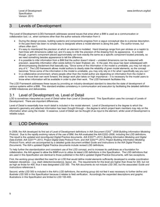 Level of Development
Specification
Version: 2013
www.bimforum.org/lod
9
3 Levels of Development
The Level of Development (LOD) framework addresses several issues that arise when a BIM is used as a communication or
collaboration tool, i.e., when someone other than the author extracts information from it:
During the design process, building systems and components progress from a vague conceptual idea to a precise description.
In the past there has been no simple way to designate where a model element is along this path. The author knows, but
others often don’t.
It’s easy to misinterpret the precision at which an element is modeled. Hand drawings range from pen strokes on a napkin to
hard lines with dimensions called out, and it’s easy to infer the precision of the drawing from its appearance. In a model
though, a generic component placed approximately can look exactly the same as a specific component located precisely, so
we need something besides appearance to tell the difference.
It is possible to infer information from a BIM that the author doesn’t intend – unstated dimensions can be measured with
precision, assembly information often exists before it’s been finalized, etc. In the past, this issue has been sidestepped with
all-encompassing disclaimers that basically say, “Since some of the information in the model is unreliable, you may not rely on
any of it.” The LOD framework allows model authors to clearly state the reliability of given model elements, so the concept
becomes “Since some of the information in the model is unreliable, you may only rely on it for what I specifically say you can.”
In a collaborative environment, where people other than the model author are depending on information from the model in
order to move their own work forward, the design work plan takes on high importance – it is necessary for the model users to
know when information will be available in order to plan their work. The LOD framework facilitates this.
The LOD Framework addresses these issues by providing an industry-developed standard to describe the state of development of
various systems within a BIM. This standard enables consistency in communication and execution by facilitating the detailed definition
of BIM milestones and deliverables.
3.1 Level of Development vs. Level of Detail
LOD is sometimes interpreted as Level of Detail rather than Level of Development. This Specification uses the concept of Levels of
Development. There are important differences.
Level of Detail is essentially how much detail is included in the model element. Level of Development is the degree to which the
element’s geometry and attached information has been thought through – the degree to which project team members may rely on the
information when using the model. In essence, Level of Detail can be thought of as input to the element, while Level of Development is
reliable output.
4 LOD Definitions
In 2008, the AIA developed its first set of Level of Development definitions in AIA Document E202
™
-2008 Building Information Modeling
Protocol. Due to the rapidly evolving nature of the use of BIM, the AIA evaluated the AIA E202–2008, including the LOD definitions.
The result is the updated and reconfigured Digital Practice documents, AIA E203™–2013, Building Information Modeling and Digital
Data Exhibit, AIA G201™–2013, Project Digital Data Protocol Form, and AIA G202™–2013, Project Building Information Modeling
Protocol Form, which are accompanied by a detailed guide document entitled Guide and Instructions to the AIA Digital Practice
Documents. The AIA’s updated Digital Practice documents include revised LOD definitions.
To help further the standardization and consistent use of the LOD concept, and to increase its usefulness as a foundation for
collaboration, the AIA agreed to allow the BIMForum to utilize its latest LOD definitions in this Specification. The LOD definitions that
are used in this Specification are identical to those published in the AIA’s updated Digital Practice Documents, with two exceptions.
First, the working group identified the need for an LOD that would define model elements sufficiently developed to enable coordination
between disciplines – e.g. clash detection/avoidance, layout, etc. The requirements for this level are higher than those for 300, but not
as high as those for 400, thus it was designated LOD 350. The AIA documents do not include LOD 350, but the associated Guide and
Instructions references it.
Second, while LOD 500 is included in the AIA’s LOD definitions, the working group did not feel it was necessary to further define and
illustrate LOD 500 in this Specification because it relates to field verification. Accordingly the expanded descriptions and graphic
illustrations in this Specification are limited to LOD 100-400.
 