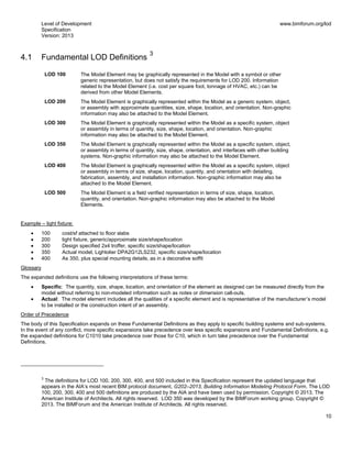 Level of Development
Specification
Version: 2013
www.bimforum.org/lod
10
4.1 Fundamental LOD Definitions
3
LOD 100 The Model Element may be graphically represented in the Model with a symbol or other
generic representation, but does not satisfy the requirements for LOD 200. Information
related to the Model Element (i.e. cost per square foot, tonnage of HVAC, etc.) can be
derived from other Model Elements.
LOD 200 The Model Element is graphically represented within the Model as a generic system, object,
or assembly with approximate quantities, size, shape, location, and orientation. Non-graphic
information may also be attached to the Model Element.
LOD 300 The Model Element is graphically represented within the Model as a specific system, object
or assembly in terms of quantity, size, shape, location, and orientation. Non-graphic
information may also be attached to the Model Element.
LOD 350 The Model Element is graphically represented within the Model as a specific system, object,
or assembly in terms of quantity, size, shape, orientation, and interfaces with other building
systems. Non-graphic information may also be attached to the Model Element.
LOD 400 The Model Element is graphically represented within the Model as a specific system, object
or assembly in terms of size, shape, location, quantity, and orientation with detailing,
fabrication, assembly, and installation information. Non-graphic information may also be
attached to the Model Element.
LOD 500 The Model Element is a field verified representation in terms of size, shape, location,
quantity, and orientation. Non-graphic information may also be attached to the Model
Elements.
Example – light fixture:
100 cost/sf attached to floor slabs
200 light fixture, generic/approximate size/shape/location
300 Design specified 2x4 troffer, specific size/shape/location
350 Actual model, Lightolier DPA2G12LS232, specific size/shape/location
400 As 350, plus special mounting details, as in a decorative soffit
Glossary
The expanded definitions use the following interpretations of these terms:
Specific: The quantity, size, shape, location, and orientation of the element as designed can be measured directly from the
model without referring to non-modeled information such as notes or dimension call-outs.
Actual: The model element includes all the qualities of a specific element and is representative of the manufacturer’s model
to be installed or the construction intent of an assembly.
Order of Precedence
The body of this Specification expands on these Fundamental Definitions as they apply to specific building systems and sub-systems.
In the event of any conflict, more specific expansions take precedence over less specific expansions and Fundamental Definitions, e.g.
the expanded definitions for C1010 take precedence over those for C10, which in turn take precedence over the Fundamental
Definitions.
3
The definitions for LOD 100, 200, 300, 400, and 500 included in this Specification represent the updated language that
appears in the AIA’s most recent BIM protocol document, G202–2013, Building Information Modeling Protocol Form. The LOD
100, 200, 300, 400 and 500 definitions are produced by the AIA and have been used by permission. Copyright © 2013. The
American Institute of Architects. All rights reserved. LOD 350 was developed by the BIMForum working group. Copyright ©
2013. The BIMForum and the American Institute of Architects. All rights reserved.
 