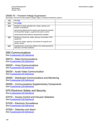 Level of Development
Specification
Version: 2013
www.bimforum.org/lod
109
D5080.70 – Transient Voltage Suppression
Description: Devices to protect against voltage surges on electrical distribution systems.
100 See D50
200 See D5080
300 Modeled as design-specified size, shape, spacing, and
location of equipment;
approximate allowances for spacing and clearances required
for all specified hangers, supports and seismic control;
actual access/code clearance requirements modeled.
350 Modeled as actual size, shape, spacing, and location of the
equipment;
actual size, shape, spacing, and location for supports and
seismic control.
400 Supplementary components added to the model required for
fabrication and field installation.
D60 Communications
[See Fundamental LOD Definitions]
D6010 – Data Communications
[See Fundamental LOD Definitions]
D6020 – Voice Communications
[See Fundamental LOD Definitions]
D6030 – Audio-Video Communication
[See Fundamental LOD Definitions]
D6060 – Distributed Communications and Monitoring
[See Fundamental LOD Definitions]
D6090 – Communications Supplementary Components
[See Fundamental LOD Definitions]
D70 Electronic Safety and Security
[See Fundamental LOD Definitions]
D7010 – Access Control and Intrusion Detection
[See Fundamental LOD Definitions]
D7030 – Electronic Surveillance
[See Fundamental LOD Definitions]
D7050 – Detection and Alarm
[See Fundamental LOD Definitions]
 