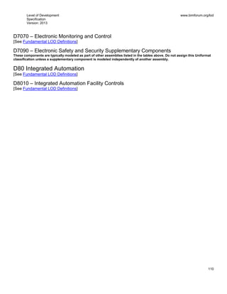 Level of Development
Specification
Version: 2013
www.bimforum.org/lod
110
D7070 – Electronic Monitoring and Control
[See Fundamental LOD Definitions]
D7090 – Electronic Safety and Security Supplementary Components
These components are typically modeled as part of other assemblies listed in the tables above. Do not assign this Uniformat
classification unless a supplementary component is modeled independently of another assembly.
D80 Integrated Automation
[See Fundamental LOD Definitions]
D8010 – Integrated Automation Facility Controls
[See Fundamental LOD Definitions]
 