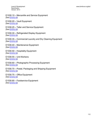 Level of Development
Specification
Version: 2013
www.bimforum.org/lod
112
E1030.10 – Mercantile and Service Equipment
[See E1010.10]
E1030.20 – Vault Equipment
[See E1010.10]
E1030.25 – Teller and Service Equipment
[See E1010.10]
E1030.30 – Refrigerated Display Equipment
[See E1010.10]
E1030.35 – Commercial Laundry and Dry Cleaning Equipment
[See E1010.10]
E1030.40 – Maintenance Equipment
[See E1010.10]
E1030.50 – Hospitality Equipment
[See E1010.10]
E1030.55 – Unit Kitchens
[See E1010.10]
E1030.60 – Photographic Processing Equipment
[See E1010.10]
E1030.70 – Postal, Packaging and Shipping Equipment
[See E1010.10]
E1030.75 – Office Equipment
[See E1010.10]
E1030.80 – Foodservice Equipment
[See E1010.10]
 
