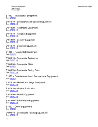 Level of Development
Specification
Version: 2013
www.bimforum.org/lod
113
E1040 – Institutional Equipment
[See E1010]
E1040.10 – Educational and Scientific Equipment
[See E1010.10]
E1040.20 – Healthcare Equipment
[See E1010.10]
E1040.40 – Religious Equipment
[See E1010.10]
E1040.60 – Security Equipment
[See E1010.10]
E1040.70 – Detention Equipment
[See E1010.10]
E1060 – Residential Equipment
[See E1010]
E1060.10 – Residential Appliances
[See E1010.10]
E1060.50 – Residential Stairs
[See B1080]
E1060.70 – Residential Ceiling Fans
[See E1010.10]
E1070 – Entertainment and Recreational Equipment
[See E1010]
E1070.10 – Theater and Stage Equipment
[See E1010.10]
E1070.20 – Musical Equipment
[See E1010.10]
E1070.50 – Athletic Equipment
[See E1010.10]
E1070.60 – Recreational Equipment
[See E1010.10]
E1090 – Other Equipment
[See E1010]
E1090.10 – Solid Waste Handling Equipment
[See E1010.10]
 